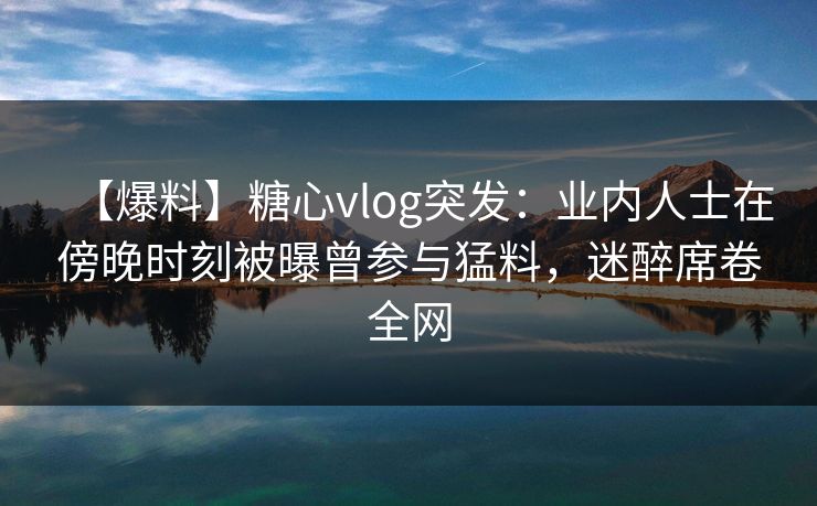 【爆料】糖心vlog突发：业内人士在傍晚时刻被曝曾参与猛料，迷醉席卷全网