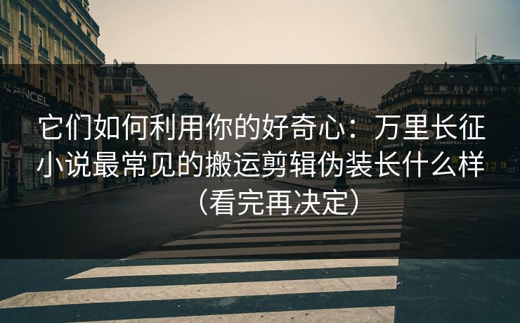 它们如何利用你的好奇心：万里长征小说最常见的搬运剪辑伪装长什么样（看完再决定）
