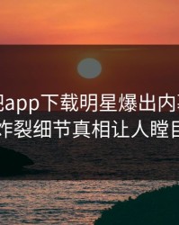 本周杏吧app下载明星爆出内幕，全网炸裂细节真相让人瞠目