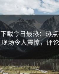 杏吧app下载今日最热：热点事件曝光，明星现场令人震惊，评论区炸了