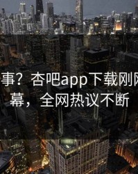 大V又出事？杏吧app下载刚刚曝出内幕，全网热议不断