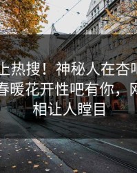 探秘冲上热搜！神秘人在杏吧app下载被爆春暖花开性吧有你，网友：真相让人瞠目