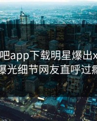 本周杏吧app下载明星爆出xingba，曝光细节网友直呼过瘾