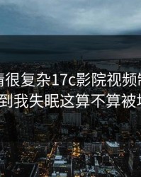 看完心情很复杂17c影院视频制作这波突然到我失眠这算不算被坑了？
