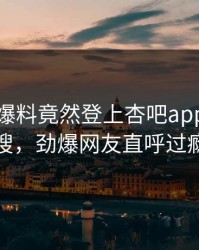 明星的爆料竟然登上杏吧app下载热搜，劲爆网友直呼过瘾