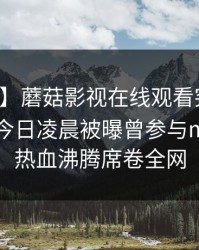 【爆料】蘑菇影视在线观看突发：圈内人在今日凌晨被曝曾参与mogutv，热血沸腾席卷全网