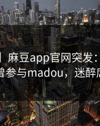 【爆料】麻豆app官网突发：大V在昨晚被曝曾参与madou，迷醉席卷全网