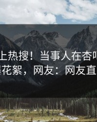 速看冲上热搜！当事人在杏吧app下载被爆花絮，网友：网友直呼过瘾