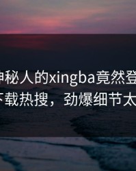 围观！神秘人的xingba竟然登上杏吧app下载热搜，劲爆细节太炸裂