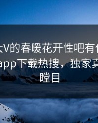 探秘！大V的春暖花开性吧有你竟然登上杏吧app下载热搜，独家真相让人瞠目