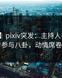 【爆料】pixiv突发：主持人在深夜被曝曾参与八卦，动情席卷全网