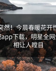 探秘太突然！今晨春暖花开性吧有你登上杏吧app下载，明星全网炸裂，真相让人瞠目