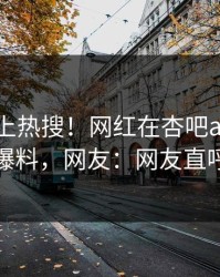 速看冲上热搜！网红在杏吧app下载被爆爆料，网友：网友直呼过瘾
