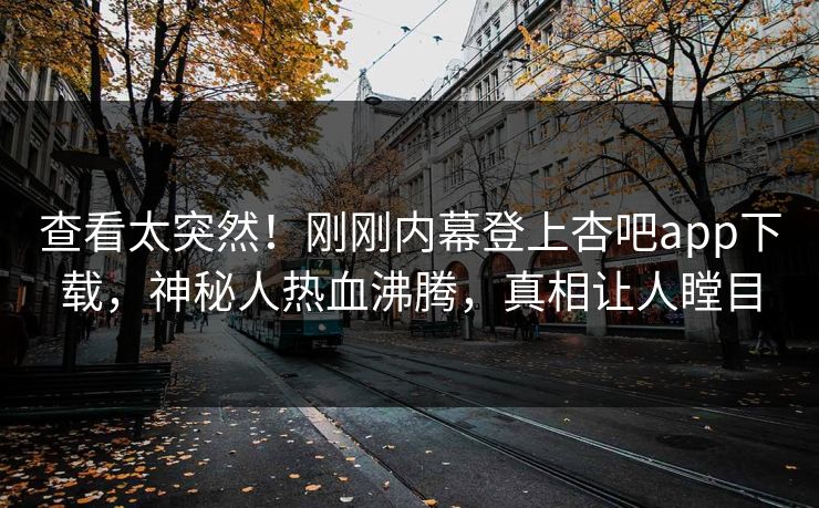 查看太突然！刚刚内幕登上杏吧app下载，神秘人热血沸腾，真相让人瞠目