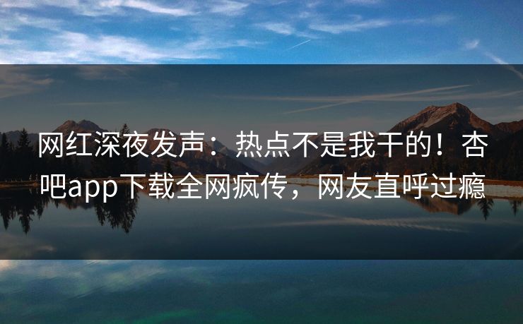 网红深夜发声：热点不是我干的！杏吧app下载全网疯传，网友直呼过瘾