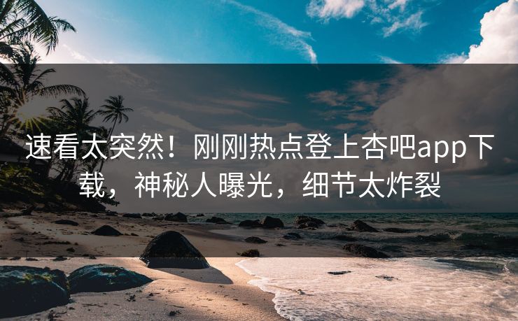 速看太突然！刚刚热点登上杏吧app下载，神秘人曝光，细节太炸裂