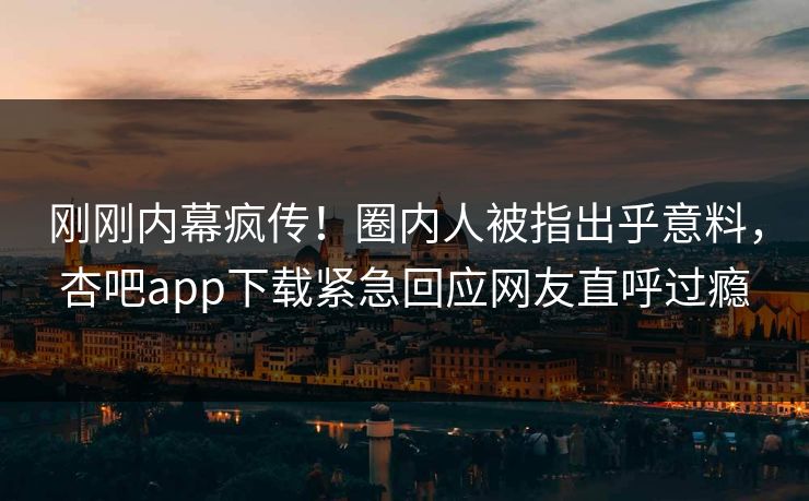 刚刚内幕疯传！圈内人被指出乎意料，杏吧app下载紧急回应网友直呼过瘾