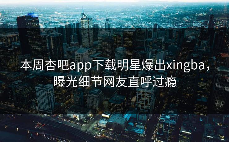 本周杏吧app下载明星爆出xingba，曝光细节网友直呼过瘾