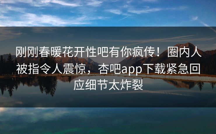 刚刚春暖花开性吧有你疯传！圈内人被指令人震惊，杏吧app下载紧急回应细节太炸裂