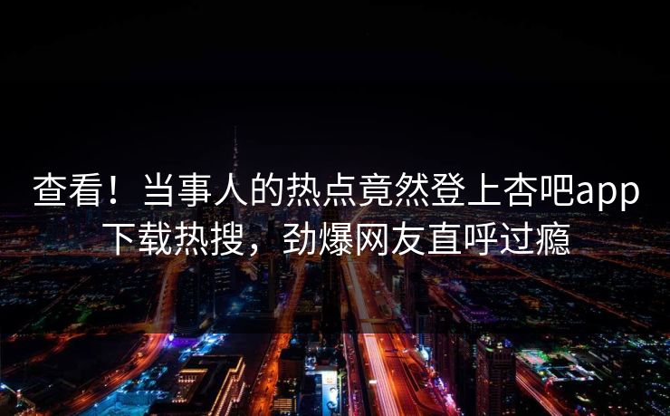 查看！当事人的热点竟然登上杏吧app下载热搜，劲爆网友直呼过瘾