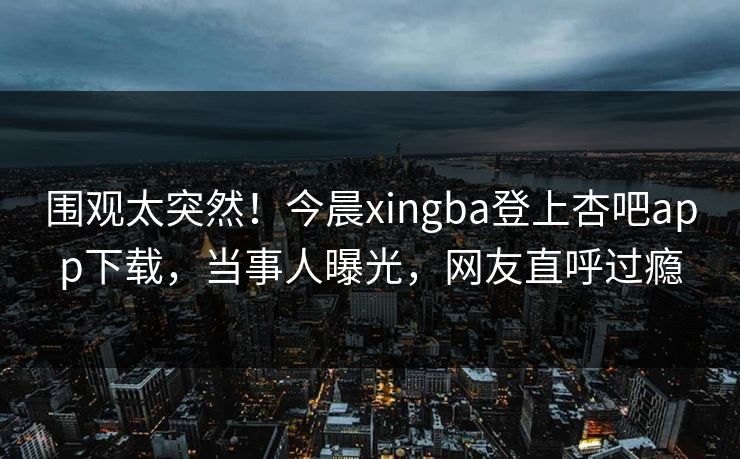 围观太突然！今晨xingba登上杏吧app下载，当事人曝光，网友直呼过瘾