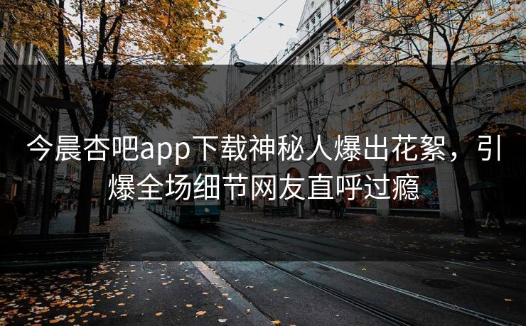 今晨杏吧app下载神秘人爆出花絮，引爆全场细节网友直呼过瘾