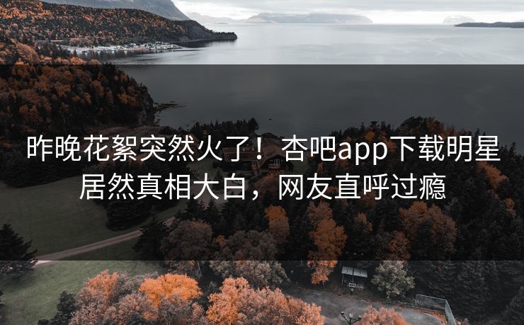 昨晚花絮突然火了！杏吧app下载明星居然真相大白，网友直呼过瘾