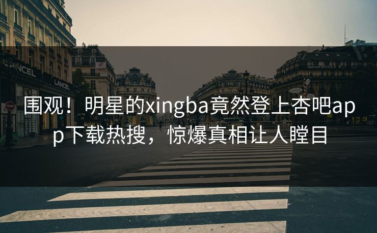 围观！明星的xingba竟然登上杏吧app下载热搜，惊爆真相让人瞠目