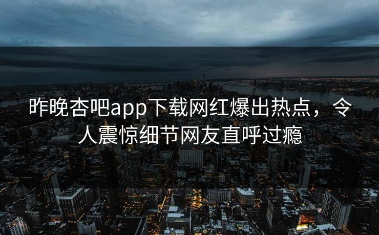 昨晚杏吧app下载网红爆出热点，令人震惊细节网友直呼过瘾