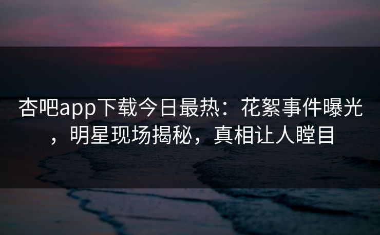 杏吧app下载今日最热：花絮事件曝光，明星现场揭秘，真相让人瞠目