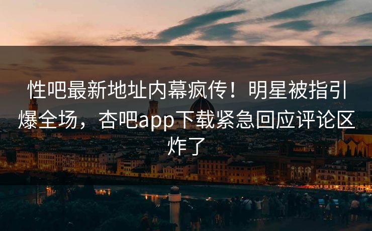 性吧最新地址内幕疯传！明星被指引爆全场，杏吧app下载紧急回应评论区炸了