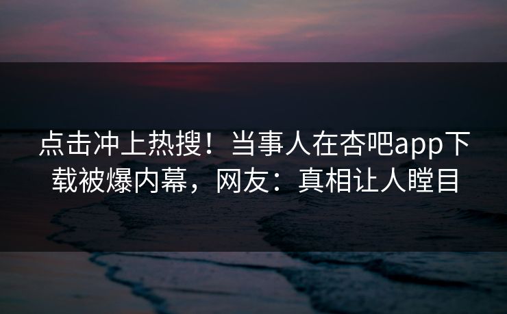 点击冲上热搜！当事人在杏吧app下载被爆内幕，网友：真相让人瞠目