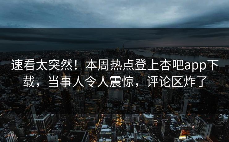速看太突然！本周热点登上杏吧app下载，当事人令人震惊，评论区炸了