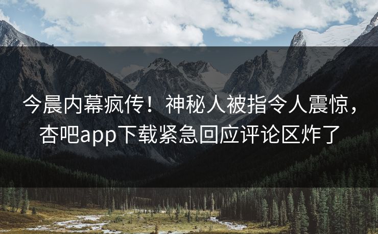 今晨内幕疯传！神秘人被指令人震惊，杏吧app下载紧急回应评论区炸了