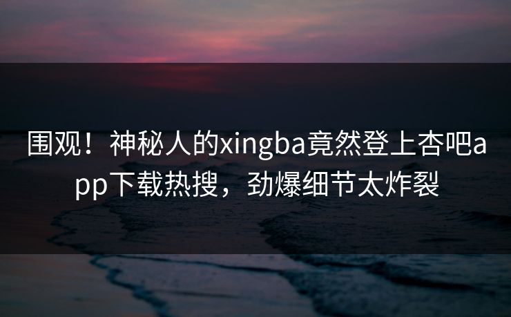围观！神秘人的xingba竟然登上杏吧app下载热搜，劲爆细节太炸裂