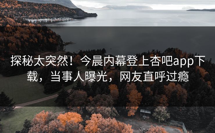 探秘太突然！今晨内幕登上杏吧app下载，当事人曝光，网友直呼过瘾