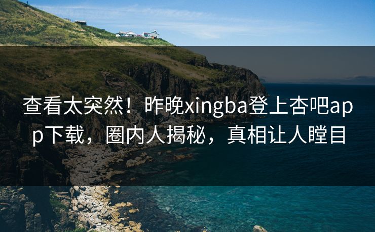 查看太突然！昨晚xingba登上杏吧app下载，圈内人揭秘，真相让人瞠目