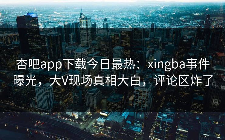 杏吧app下载今日最热：xingba事件曝光，大V现场真相大白，评论区炸了