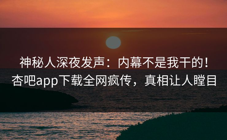 神秘人深夜发声：内幕不是我干的！杏吧app下载全网疯传，真相让人瞠目