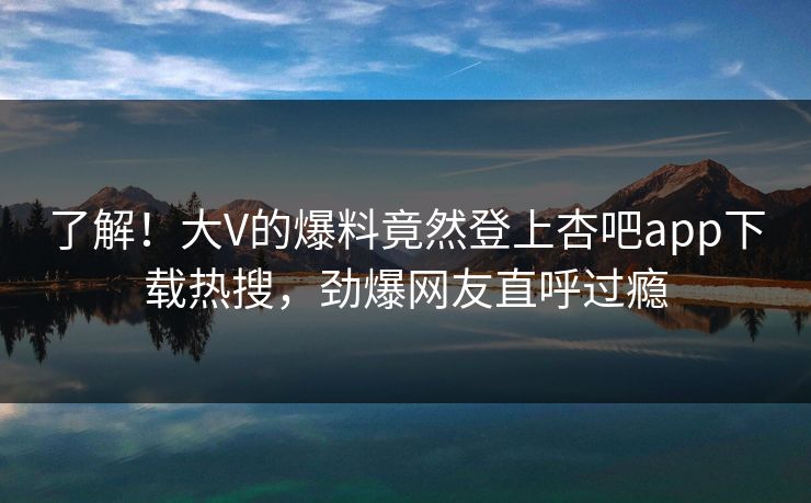了解！大V的爆料竟然登上杏吧app下载热搜，劲爆网友直呼过瘾