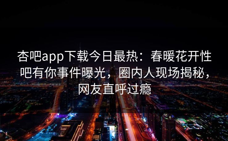 杏吧app下载今日最热：春暖花开性吧有你事件曝光，圈内人现场揭秘，网友直呼过瘾