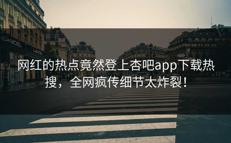 网红的热点竟然登上杏吧app下载热搜，全网疯传细节太炸裂！