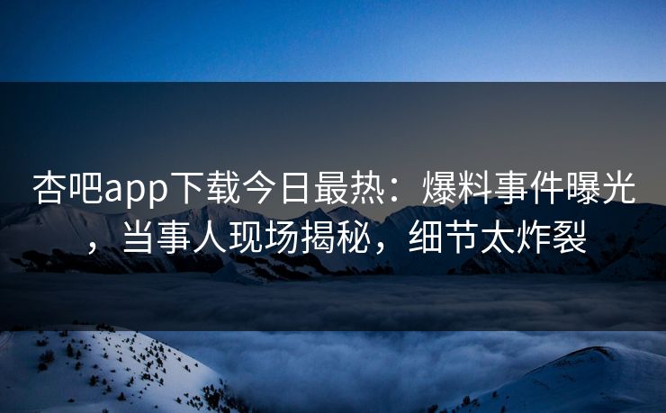 杏吧app下载今日最热：爆料事件曝光，当事人现场揭秘，细节太炸裂
