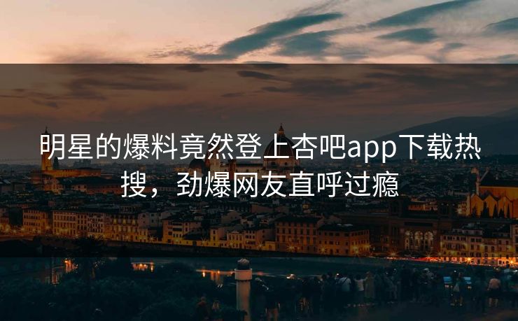 明星的爆料竟然登上杏吧app下载热搜，劲爆网友直呼过瘾