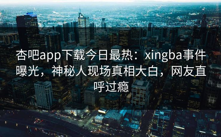 杏吧app下载今日最热：xingba事件曝光，神秘人现场真相大白，网友直呼过瘾