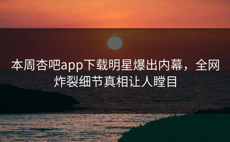 本周杏吧app下载明星爆出内幕，全网炸裂细节真相让人瞠目
