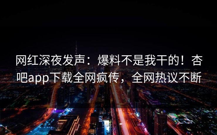 网红深夜发声：爆料不是我干的！杏吧app下载全网疯传，全网热议不断