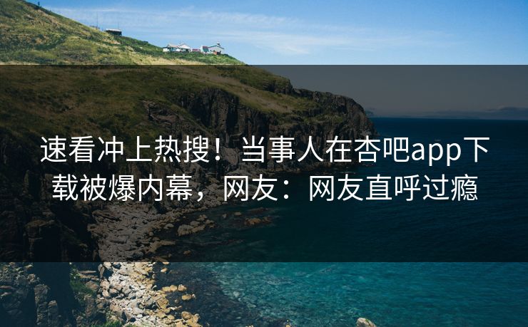 速看冲上热搜！当事人在杏吧app下载被爆内幕，网友：网友直呼过瘾