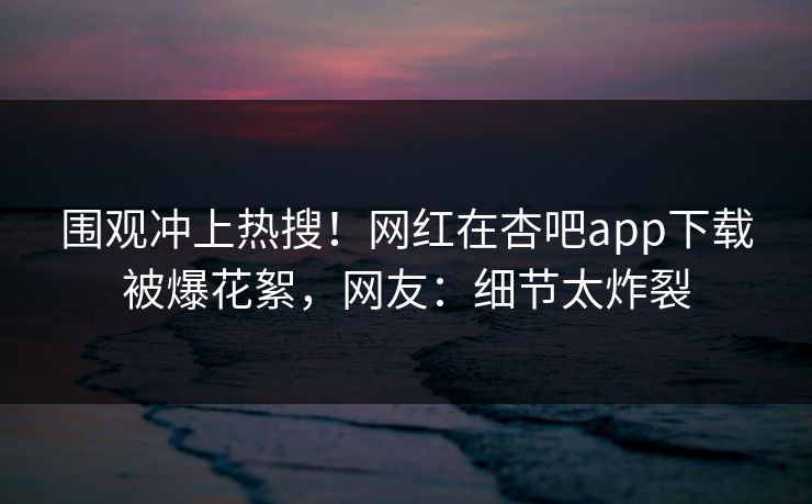 围观冲上热搜！网红在杏吧app下载被爆花絮，网友：细节太炸裂