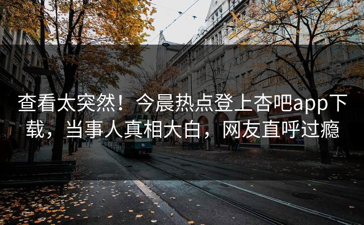 查看太突然！今晨热点登上杏吧app下载，当事人真相大白，网友直呼过瘾